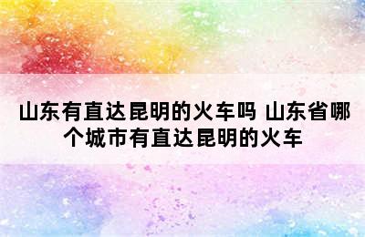 山东有直达昆明的火车吗 山东省哪个城市有直达昆明的火车